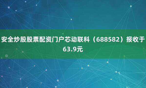安全炒股股票配资门户芯动联科（688582）报收于63.9元