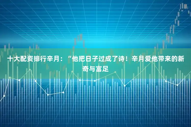 十大配资排行辛月：“他把日子过成了诗！辛月爱他带来的新奇与富足
